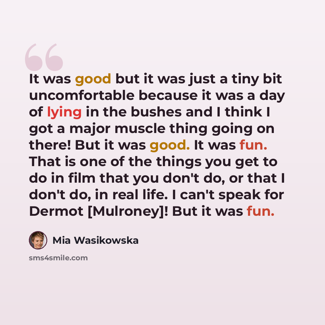 “It was good but it was just a tiny bit uncomfortable because it was a day of lying in the bushes and I think I got a major muscle thing going on there! But it was good. It was fun. That is one of the things you get to do in film that you don't do, or that I don't do, in real life. I can't speak…” quote by Mia Wasikowska