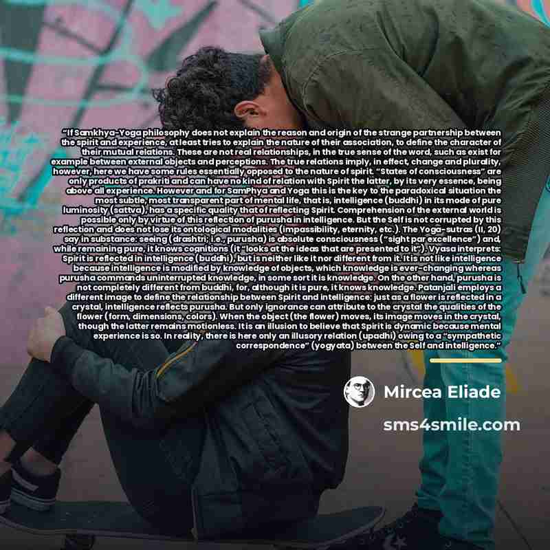 “If Samkhya-Yoga philosophy does not explain the reason and origin of the strange partnership between the spirit and experience, at least tries to explain the nature of their association, to define the character of their mutual relations. These are not real relationships, in the true sense of the…” quote by Mircea Eliade