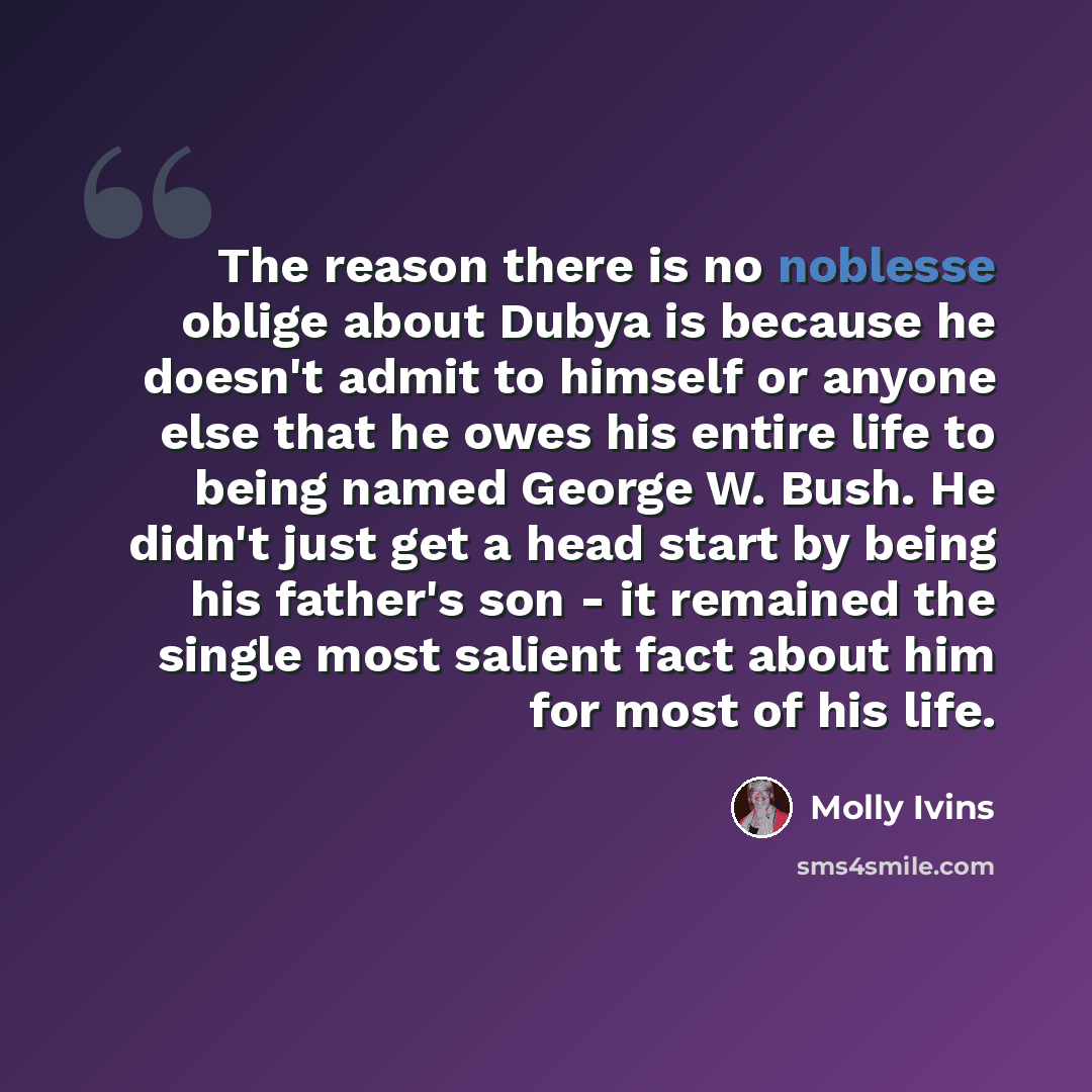 “The reason there is no noblesse oblige about Dubya is because he doesn't admit to himself or anyone else that he owes his entire life to being named George W. Bush. He didn't just get a head start by being his father's son - it remained the single most salient fact about him for most of his life.” quote by Molly Ivins