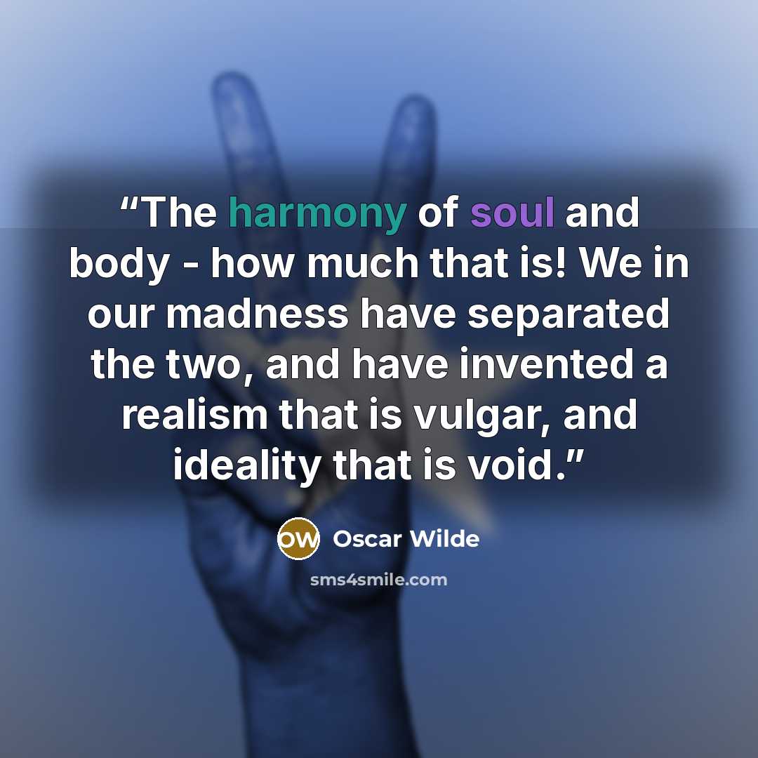 “The harmony of soul and body - how much that is! We in our madness have separated the two, and have invented a realism that is vulgar, and ideality that is void.” quote by Oscar Wilde