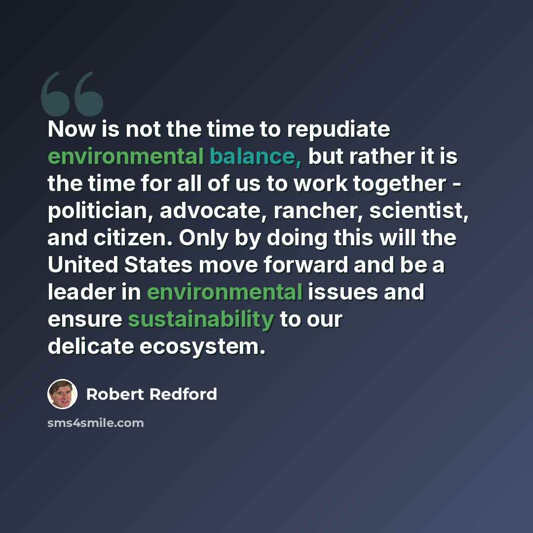 “Now is not the time to repudiate environmental balance, but rather it is the time for all of us to work together - politician, advocate, rancher, scientist, and citizen. Only by doing this will the United States move forward and be a leader in environmental issues and ensure sustainability to our…” quote by Robert Redford