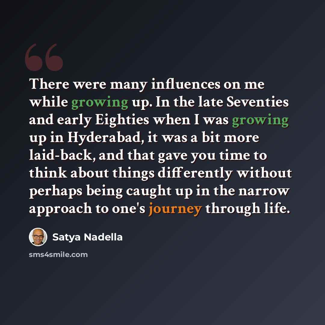 “There were many influences on me while growing up. In the late Seventies and early Eighties when I was growing up in Hyderabad, it was a bit more laid-back, and that gave you time to think about things differently without perhaps being caught up in the narrow approach to one's journey through life.” quote by Satya Nadella