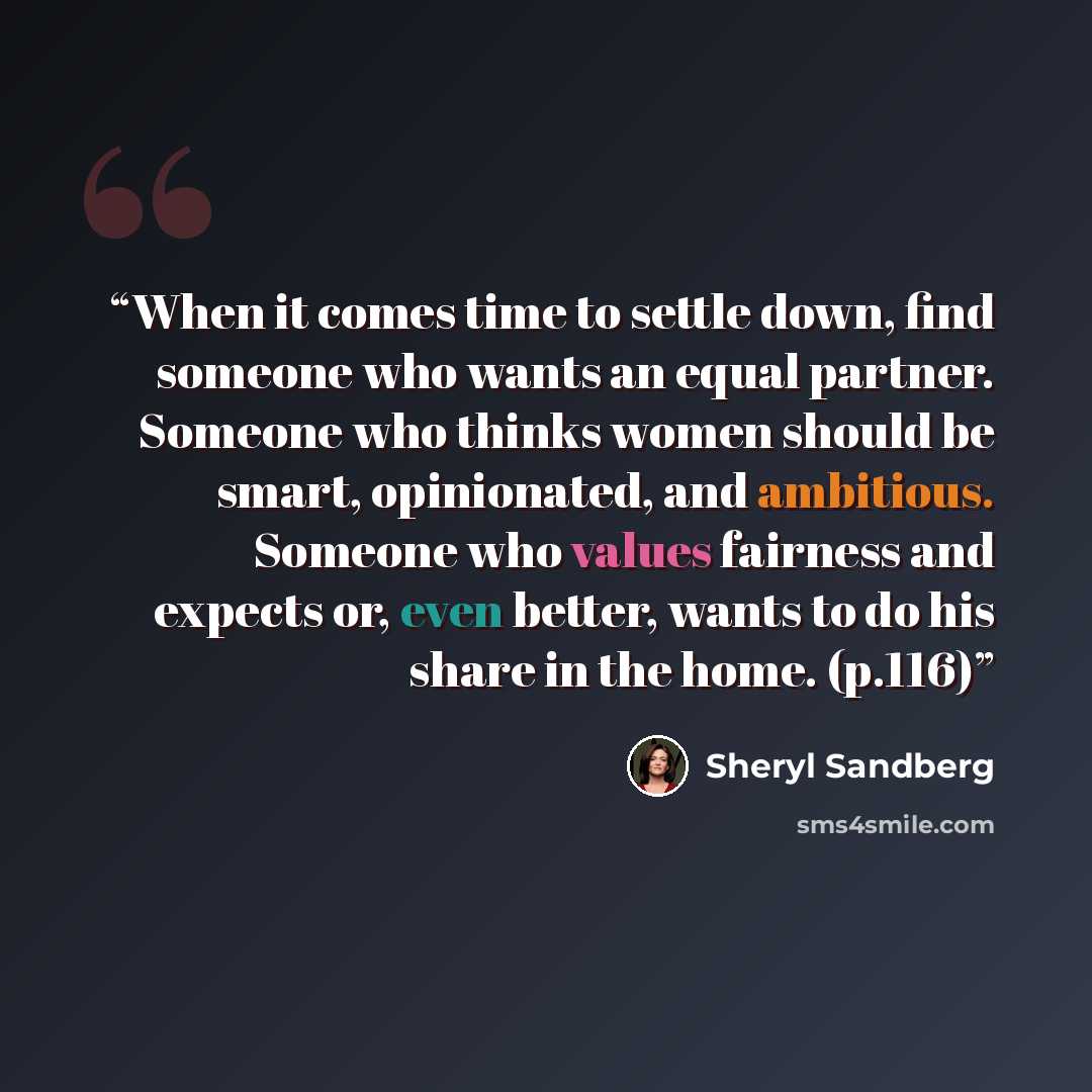 “When it comes time to settle down, find someone who wants an equal partner. Someone who thinks women should be smart, opinionated, and ambitious. Someone who values fairness and expects or, even better, wants to do his share in the home. (p.116)” quote by Sheryl Sandberg