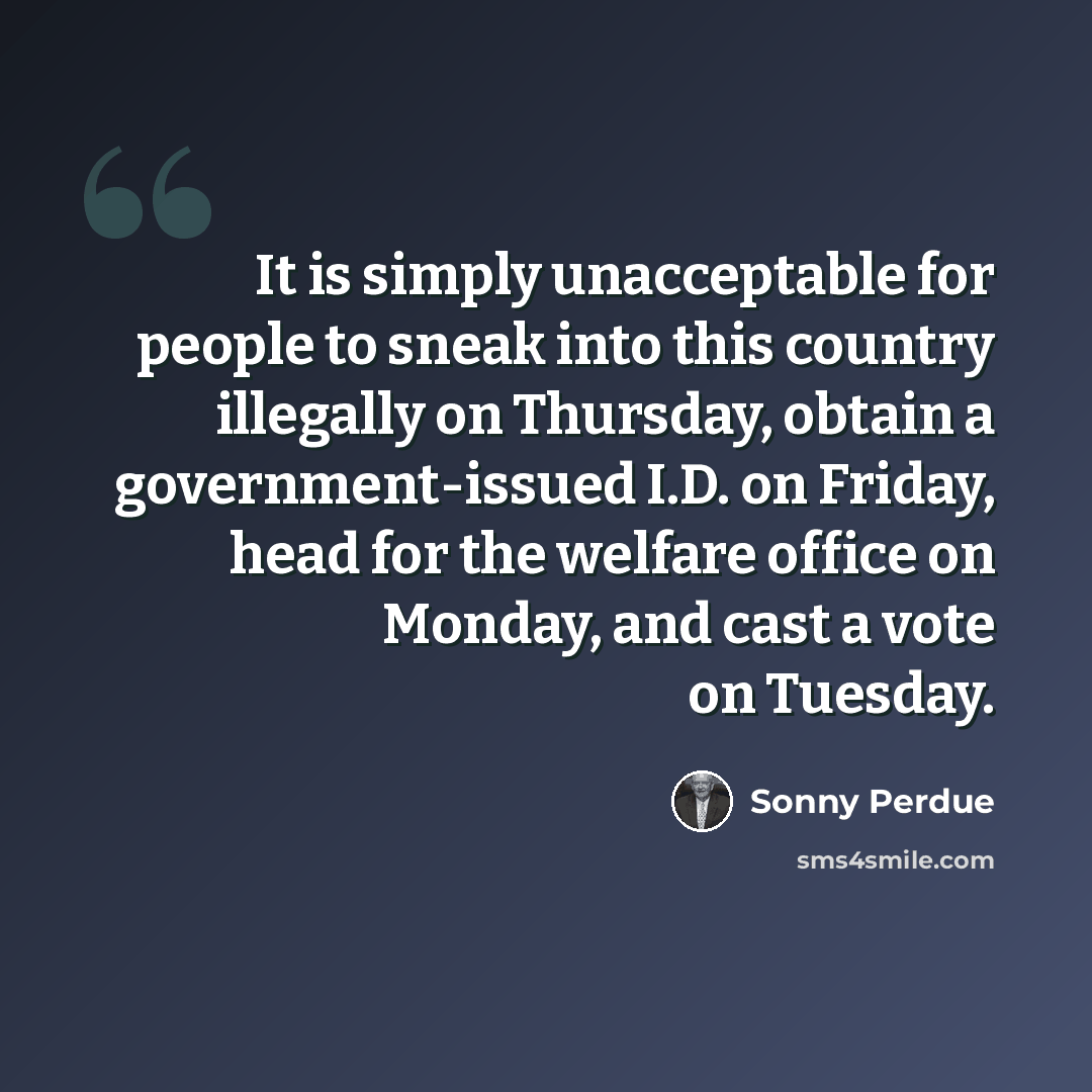 “It is simply unacceptable for people to sneak into this country illegally on Thursday, obtain a government-issued I.D. on Friday, head for the welfare office on Monday, and cast a vote on Tuesday.” quote by Sonny Perdue
