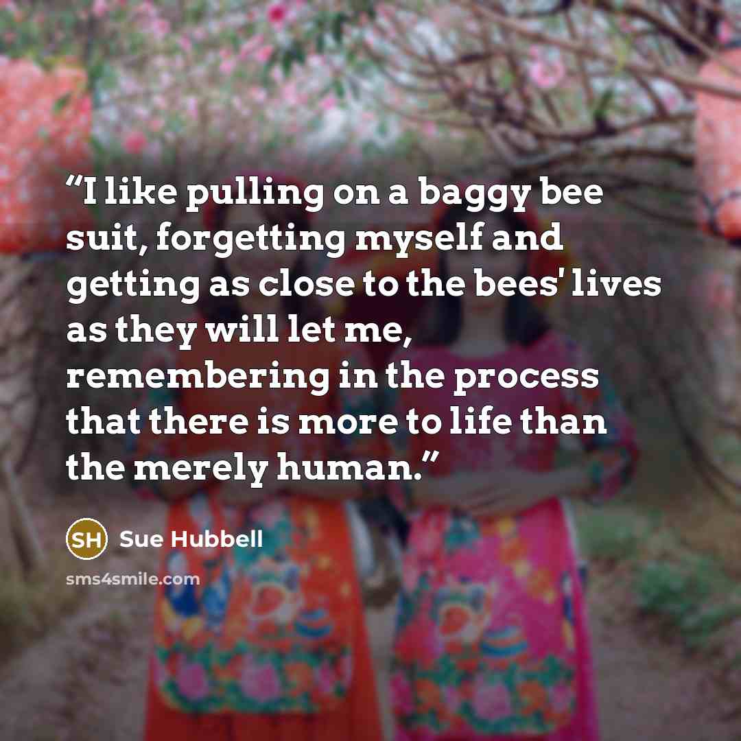“I like pulling on a baggy bee suit, forgetting myself and getting as close to the bees' lives as they will let me, remembering in the process that there is more to life than the merely human.” quote by Sue Hubbell