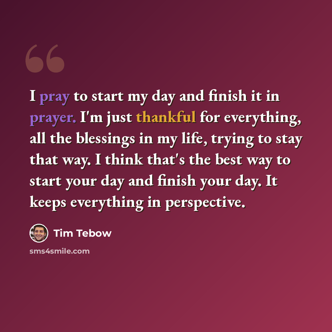 “I pray to start my day and finish it in prayer. I'm just thankful for everything, all the blessings in my life, trying to stay that way. I think that's the best way to start your day and finish your day. It keeps everything in perspective.” quote by Tim Tebow