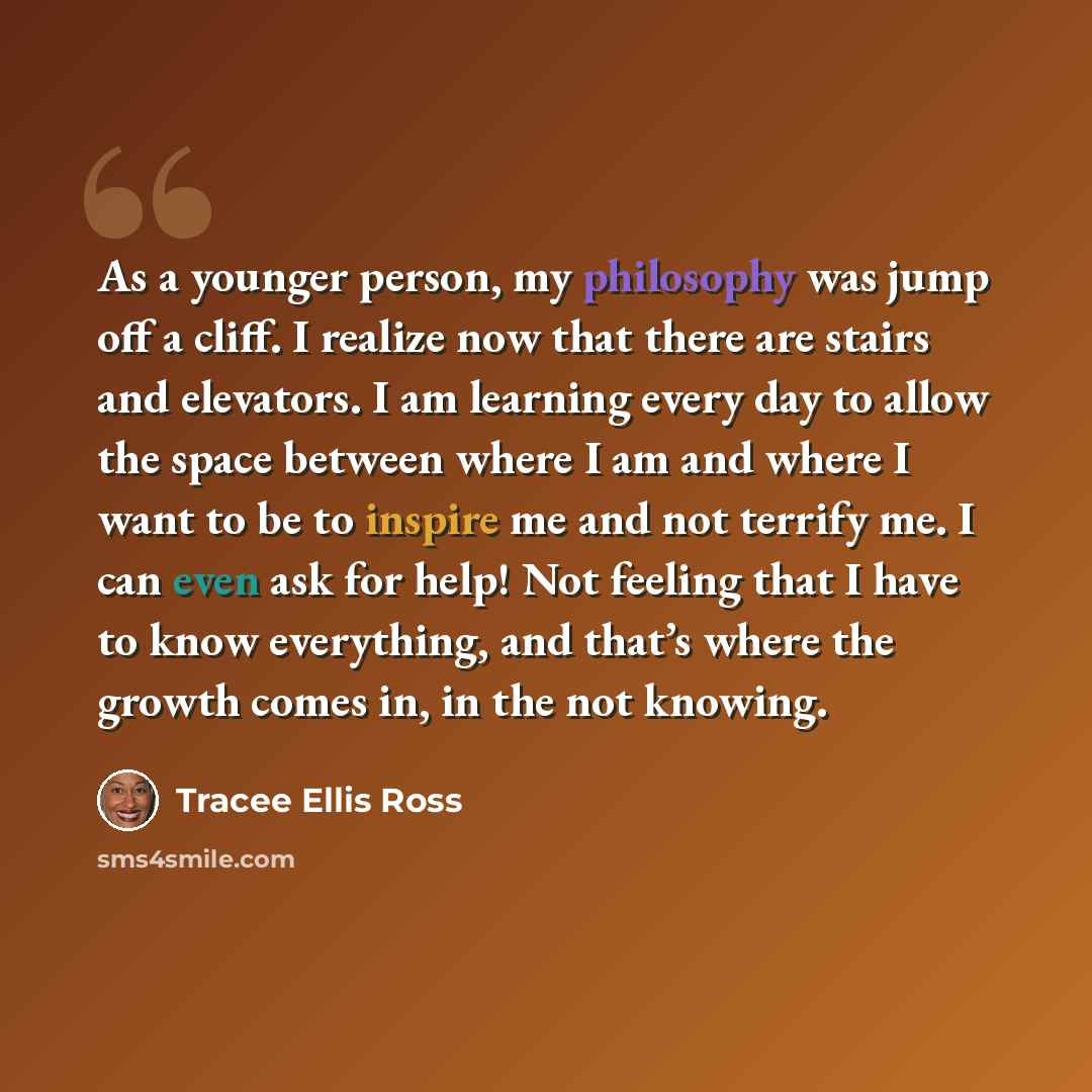 “As a younger person, my philosophy was jump off a cliff. I realize now that there are stairs and elevators. I am learning every day to allow the space between where I am and where I want to be to inspire me and not terrify me. I can even ask for help! Not feeling that I have to know everything…” quote by Tracee Ellis Ross