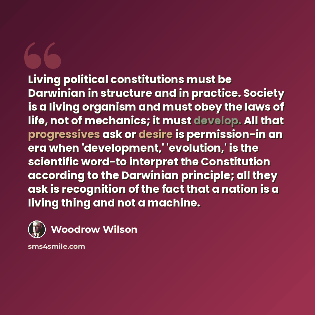 “Living political constitutions must be Darwinian in structure and in practice. Society is a living organism and must obey the laws of life, not of mechanics; it must develop. All that progressives ask or desire is permission-in an era when 'development,' 'evolution,' is the scientific word-to…” quote by Woodrow Wilson