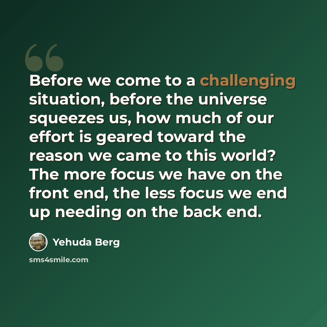 “Before we come to a challenging situation, before the universe squeezes us, how much of our effort is geared toward the reason we came to this world? The more focus we have on the front end, the less focus we end up needing on the back end.” quote by Yehuda Berg