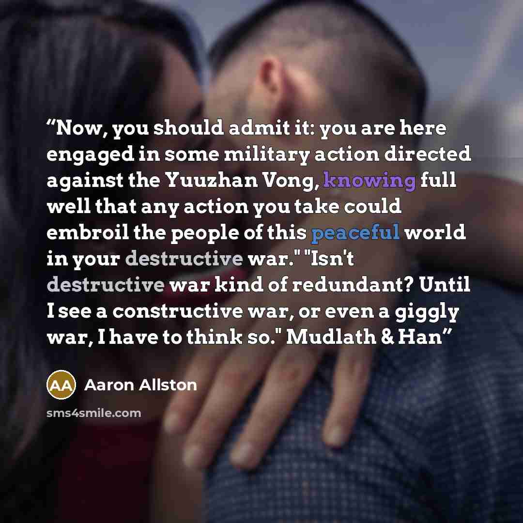 “Now, you should admit it: you are here engaged in some military action directed against the Yuuzhan Vong, knowing full well that any action you take could embroil the people of this peaceful world in your destructive war." "Isn't destructive war kind of redundant? Until I see a constructive war…” quote by Aaron Allston