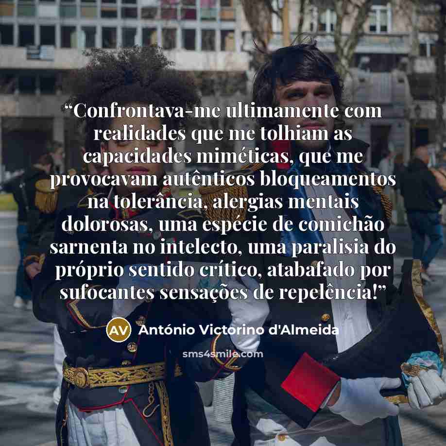 “Confrontava-me ultimamente com realidades que me tolhiam as capacidades miméticas, que me provocavam autênticos bloqueamentos na tolerância, alergias mentais dolorosas, uma espécie de comichão sarnenta no intelecto, uma paralisia do próprio sentido crítico, atabafado por sufocantes sensações de…” quote by António Victorino d'Almeida
