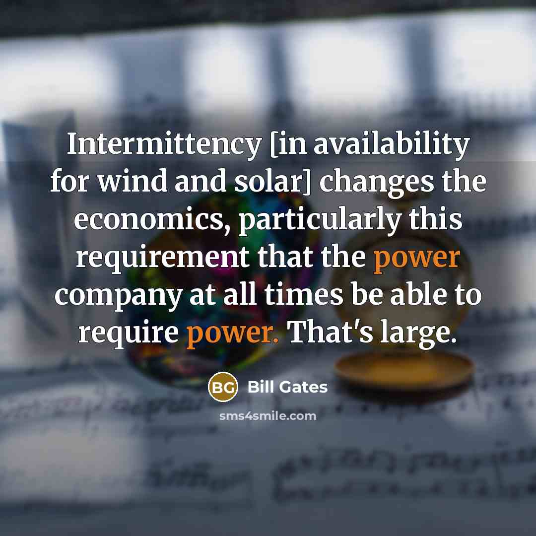 “Intermittency [in availability for wind and solar] changes the economics, particularly this requirement that the power company at all times be able to require power. That's large.” quote by Bill Gates
