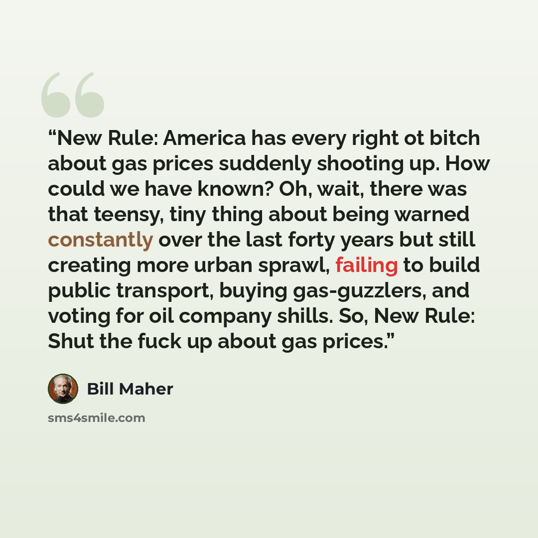 “New Rule: America has every right ot bitch about gas prices suddenly shooting up. How could we have known? Oh, wait, there was that teensy, tiny thing about being warned constantly over the last forty years but still creating more urban sprawl, failing to build public transport, buying…” quote by Bill Maher