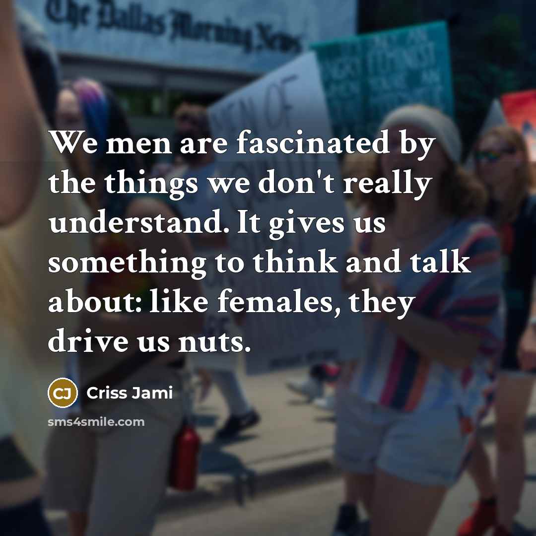 “We men are fascinated by the things we don't really understand. It gives us something to think and talk about: like females, they drive us nuts.” quote by Criss Jami