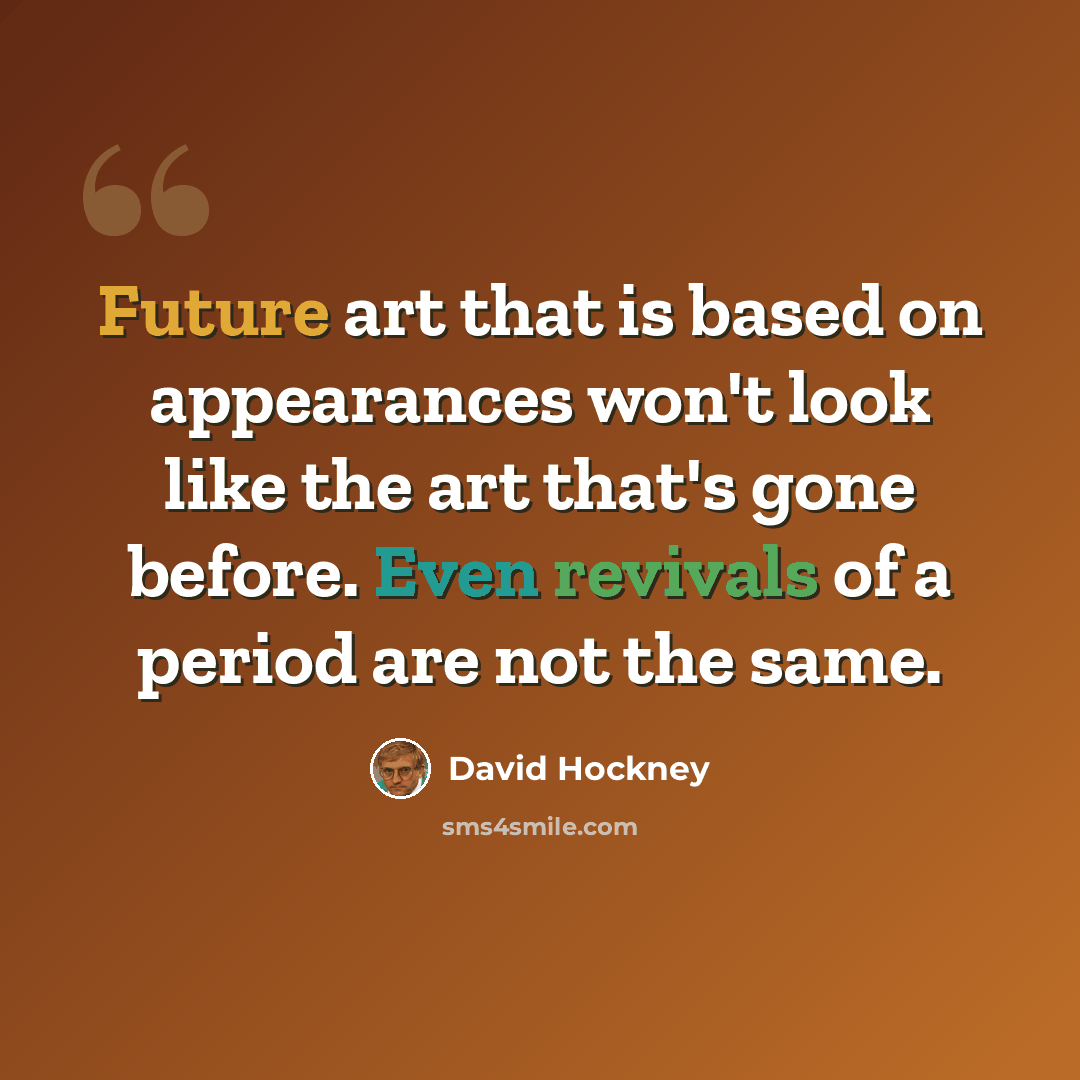“Future art that is based on appearances won't look like the art that's gone before. Even revivals of a period are not the same.” quote by David Hockney