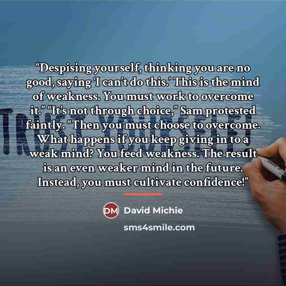 “Despising yourself, thinking you are no good, saying ‘I can’t do this.’ This is the mind of weakness. You must work to overcome it.” “It’s not through choice,” Sam protested faintly. “Then you must choose to overcome. What happens if you keep giving in to a weak mind? You feed weakness. The result…” quote by David Michie