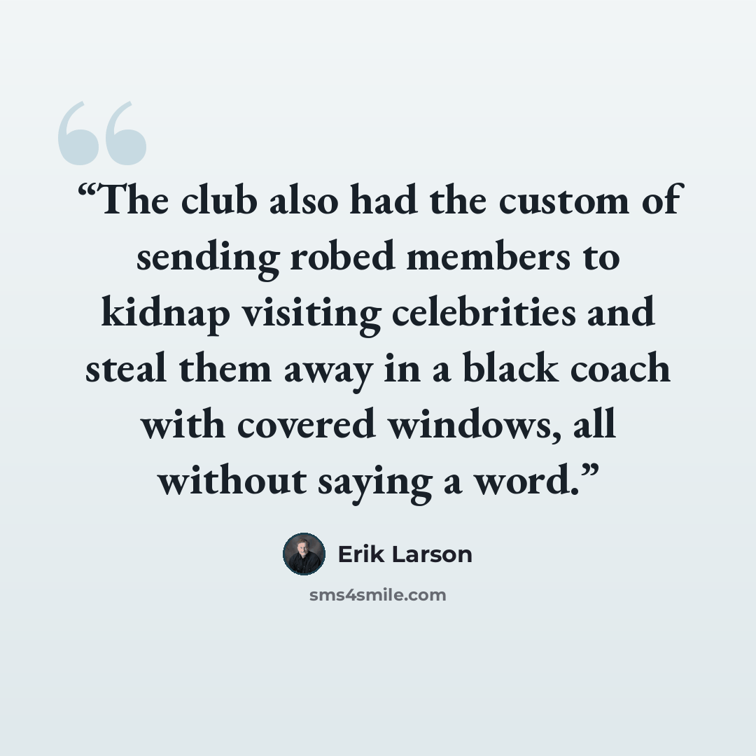 “The club also had the custom of sending robed members to kidnap visiting celebrities and steal them away in a black coach with covered windows, all without saying a word.” quote by Erik Larson