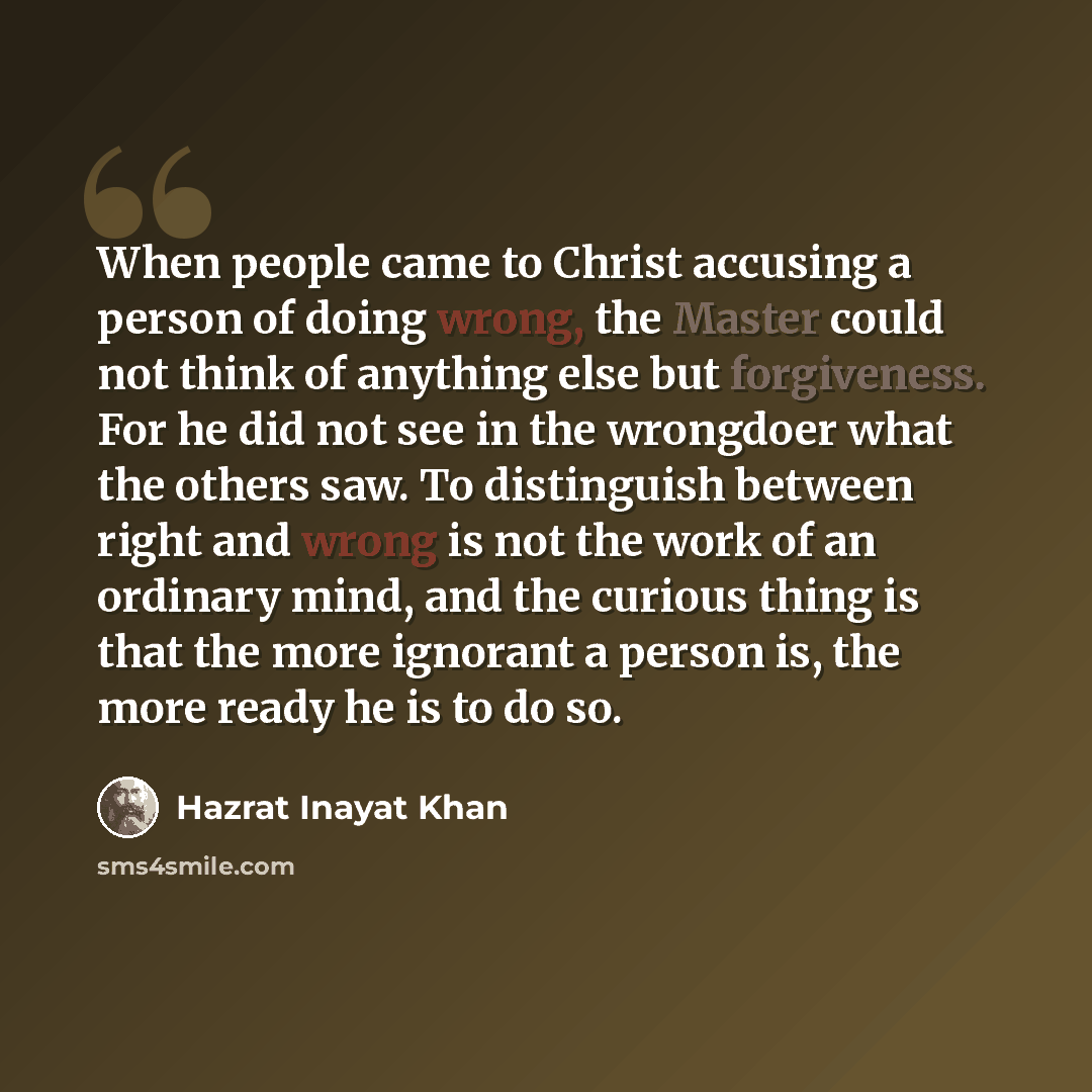 “When people came to Christ accusing a person of doing wrong, the Master could not think of anything else but forgiveness. For he did not see in the wrongdoer what the others saw. To distinguish between right and wrong is not the work of an ordinary mind, and the curious thing is that the more…” quote by Hazrat Inayat Khan