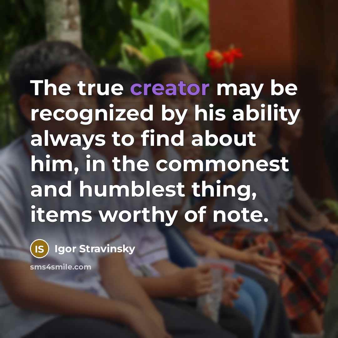 “The true creator may be recognized by his ability always to find about him, in the commonest and humblest thing, items worthy of note.” quote by Igor Stravinsky