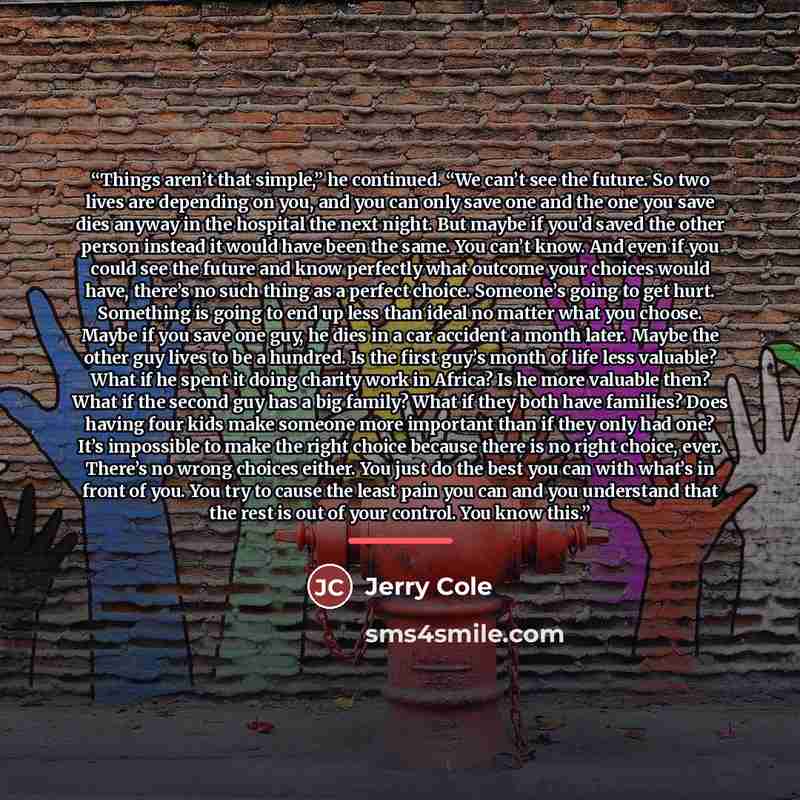 “Things aren’t that simple,” he continued. “We can’t see the future. So two lives are depending on you, and you can only save one and the one you save dies anyway in the hospital the next night. But maybe if you’d saved the other person instead it would have been the same. You can’t know. And even…” quote by Anonymous