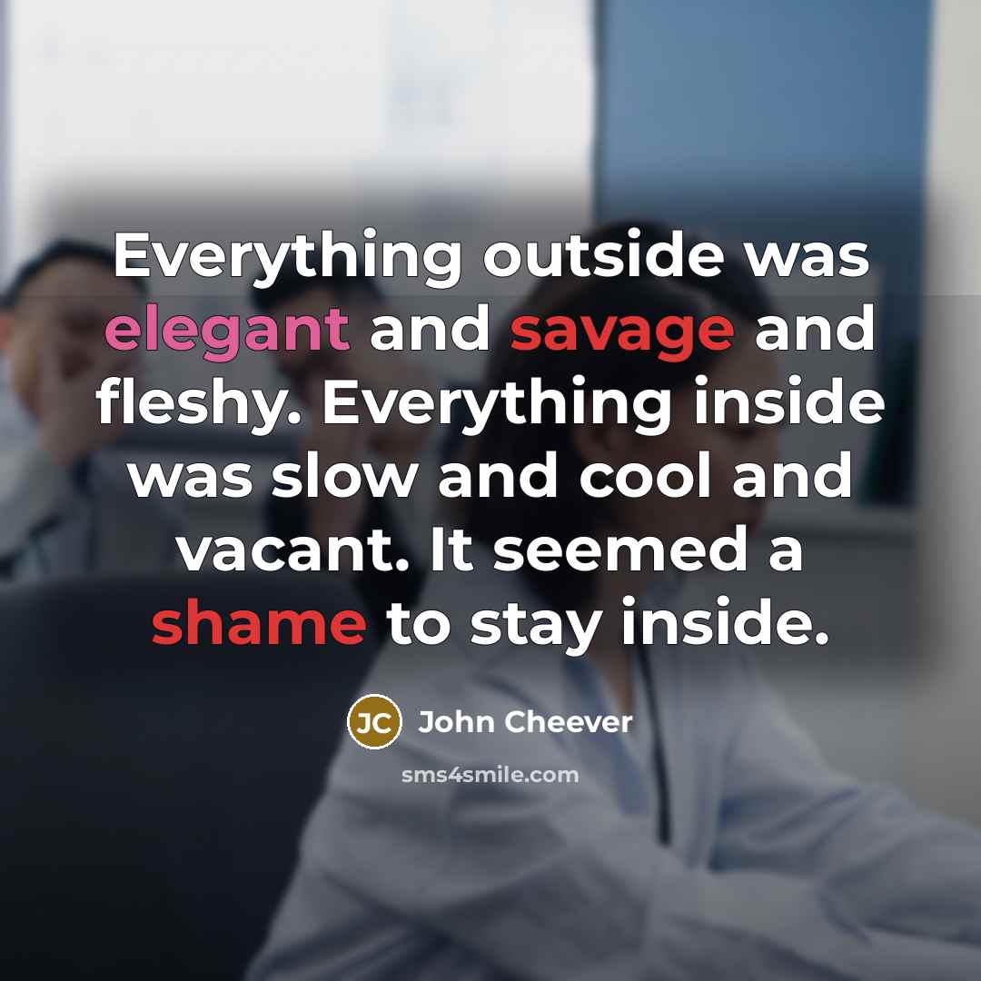 “Everything outside was elegant and savage and fleshy. Everything inside was slow and cool and vacant. It seemed a shame to stay inside.” quote by John Cheever