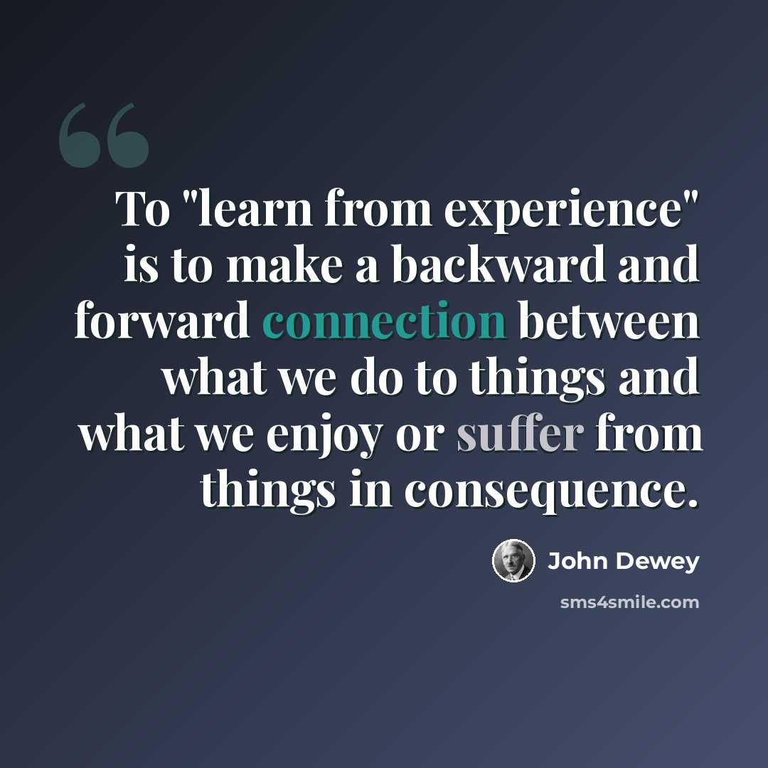 “To "learn from experience" is to make a backward and forward connection between what we do to things and what we enjoy or suffer from things in consequence.” quote by John Dewey