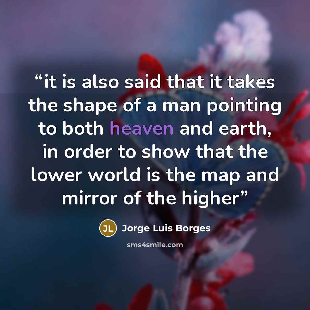 “it is also said that it takes the shape of a man pointing to both heaven and earth, in order to show that the lower world is the map and mirror of the higher” quote by Jorge Luis Borges