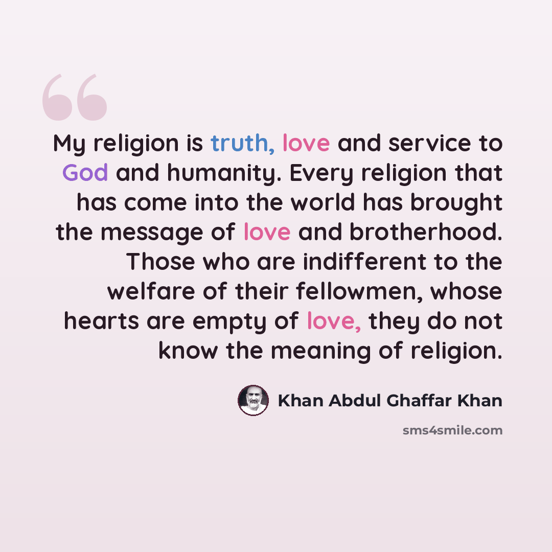 “My religion is truth, love and service to God and humanity. Every religion that has come into the world has brought the message of love and brotherhood. Those who are indifferent to the welfare of their fellowmen, whose hearts are empty of love, they do not know the meaning of religion.” quote by Khan Abdul Ghaffar Khan