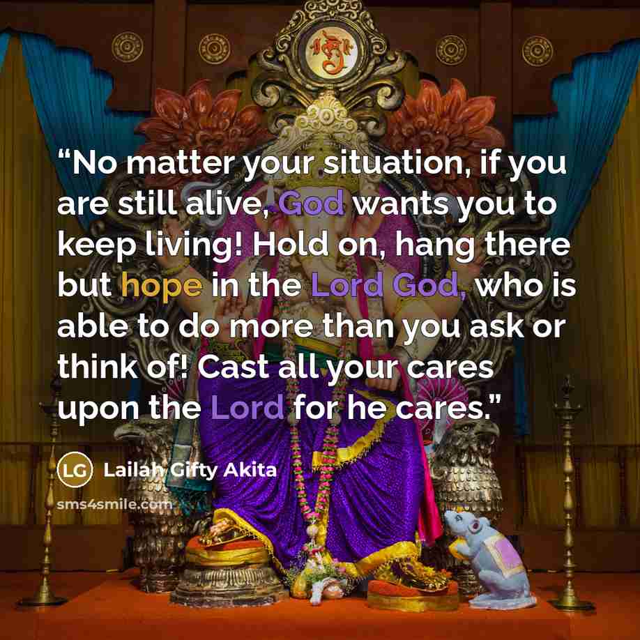 “No matter your situation, if you are still alive, God wants you to keep living! Hold on, hang there but hope in the Lord God, who is able to do more than you ask or think of! Cast all your cares upon the Lord for he cares.” quote by Lailah Gifty Akita
