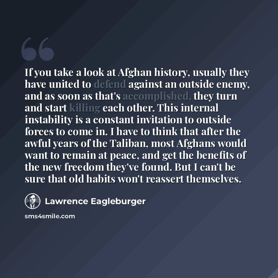 “If you take a look at Afghan history, usually they have united to defend against an outside enemy, and as soon as that's accomplished, they turn and start killing each other. This internal instability is a constant invitation to outside forces to come in. I have to think that after the awful years…” quote by Lawrence Eagleburger