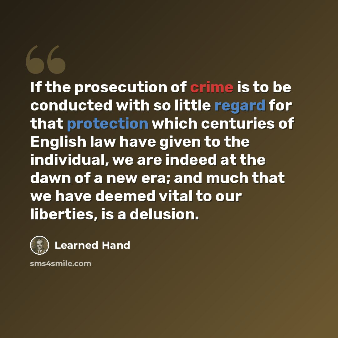 “If the prosecution of crime is to be conducted with so little regard for that protection which centuries of English law have given to the individual, we are indeed at the dawn of a new era; and much that we have deemed vital to our liberties, is a delusion.” quote by Learned Hand