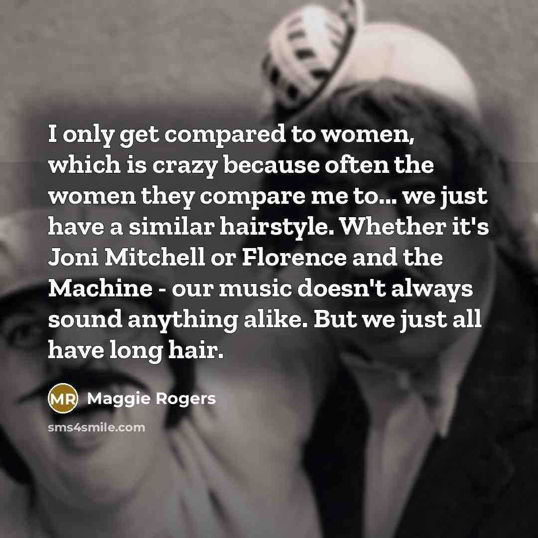 “I only get compared to women, which is crazy because often the women they compare me to... we just have a similar hairstyle. Whether it's Joni Mitchell or Florence and the Machine - our music doesn't always sound anything alike. But we just all have long hair.” quote by Maggie Rogers