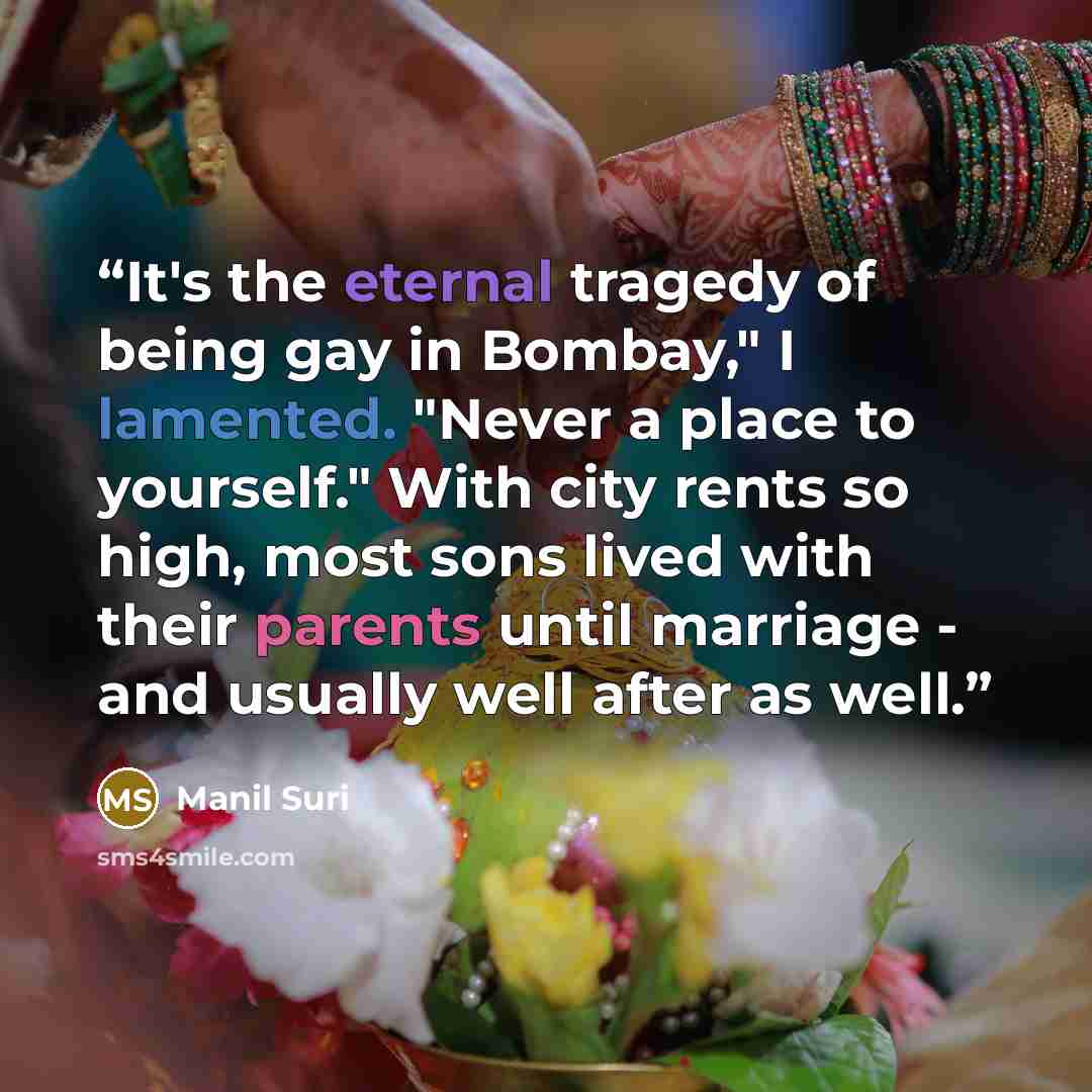 “It's the eternal tragedy of being gay in Bombay," I lamented. "Never a place to yourself." With city rents so high, most sons lived with their parents until marriage - and usually well after as well.” quote by Manil Suri