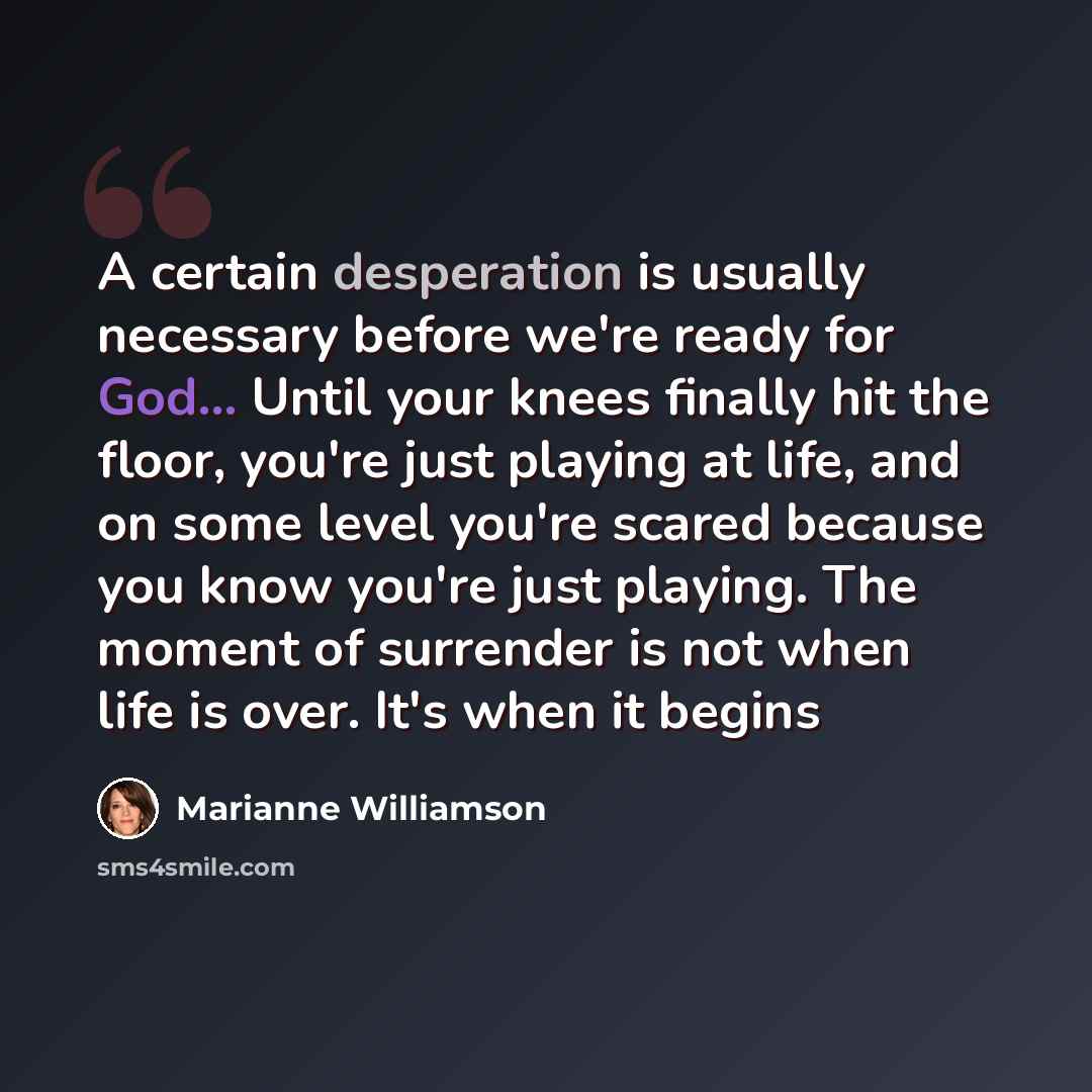 “A certain desperation is usually necessary before we're ready for God... Until your knees finally hit the floor, you're just playing at life, and on some level you're scared because you know you're just playing. The moment of surrender is not when life is over. It's when it begins” quote by Marianne Williamson