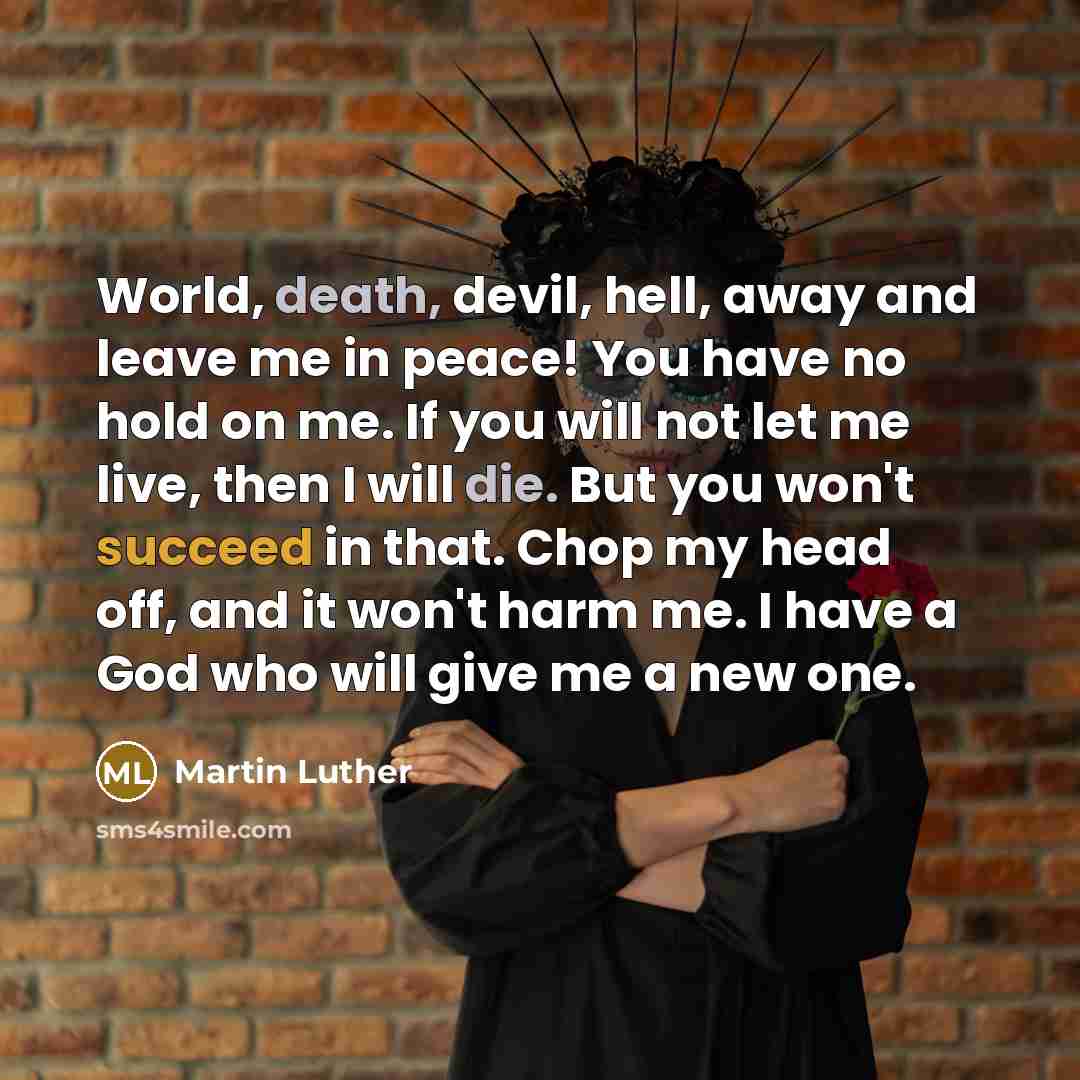 “World, death, devil, hell, away and leave me in peace! You have no hold on me. If you will not let me live, then I will die. But you won't succeed in that. Chop my head off, and it won't harm me. I have a God who will give me a new one.” quote by Martin Luther
