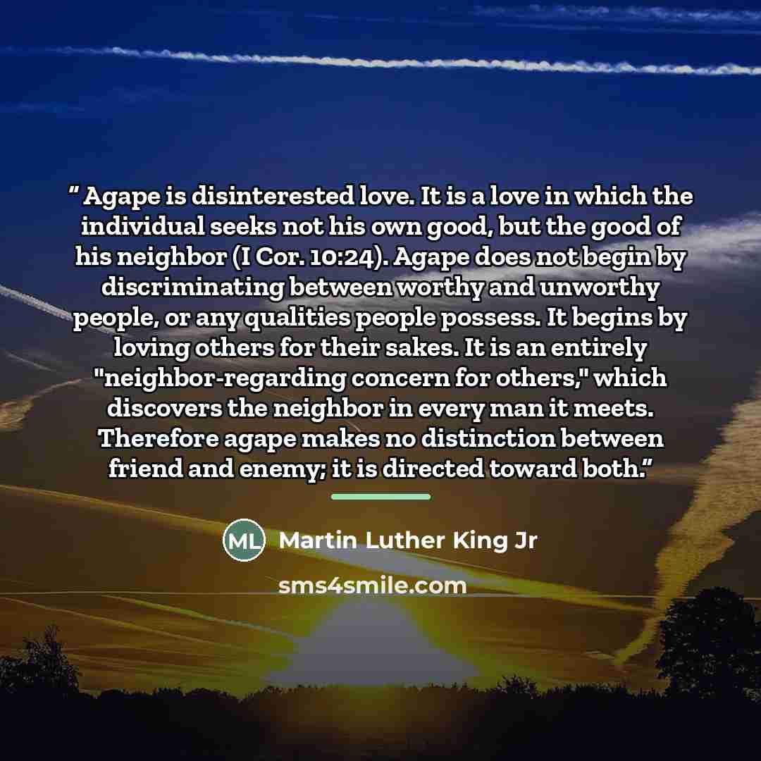 “Agape is disinterested love. It is a love in which the individual seeks not his own good, but the good of his neighbor (I Cor. 10:24). Agape does not begin by discriminating between worthy and unworthy people, or any qualities people possess. It begins by loving others for their sakes. It is an…” quote by Martin Luther King Jr