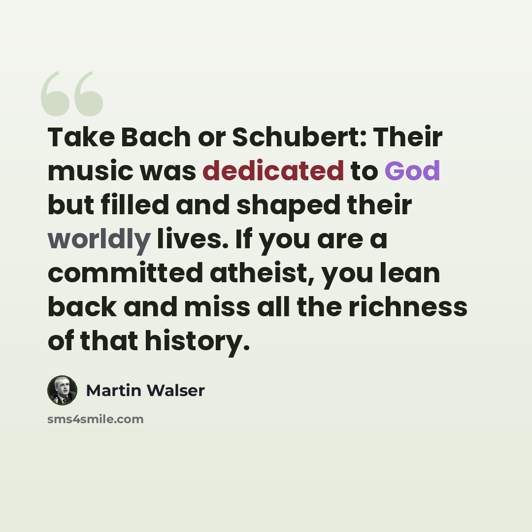 “Take Bach or Schubert: Their music was dedicated to God but filled and shaped their worldly lives. If you are a committed atheist, you lean back and miss all the richness of that history.” quote by Martin Walser