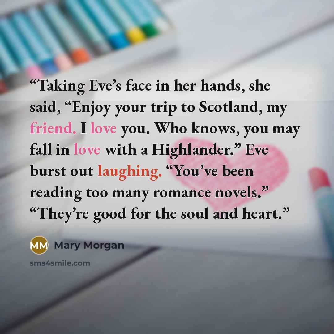 “Taking Eve’s face in her hands, she said, “Enjoy your trip to Scotland, my friend. I love you. Who knows, you may fall in love with a Highlander.” Eve burst out laughing. “You’ve been reading too many romance novels.” “They’re good for the soul and heart.” quote by Mary Morgan