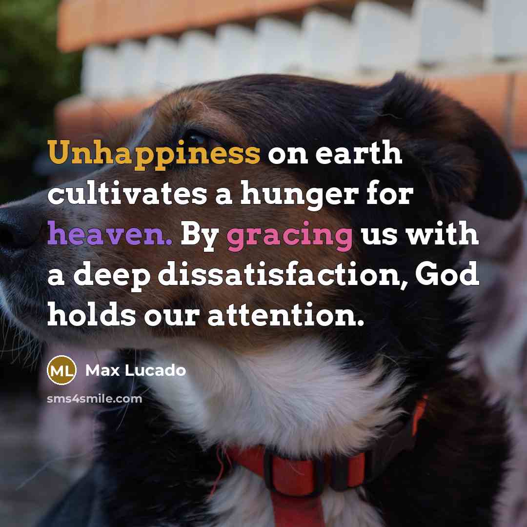 “Unhappiness on earth cultivates a hunger for heaven. By gracing us with a deep dissatisfaction, God holds our attention.” quote by Max Lucado