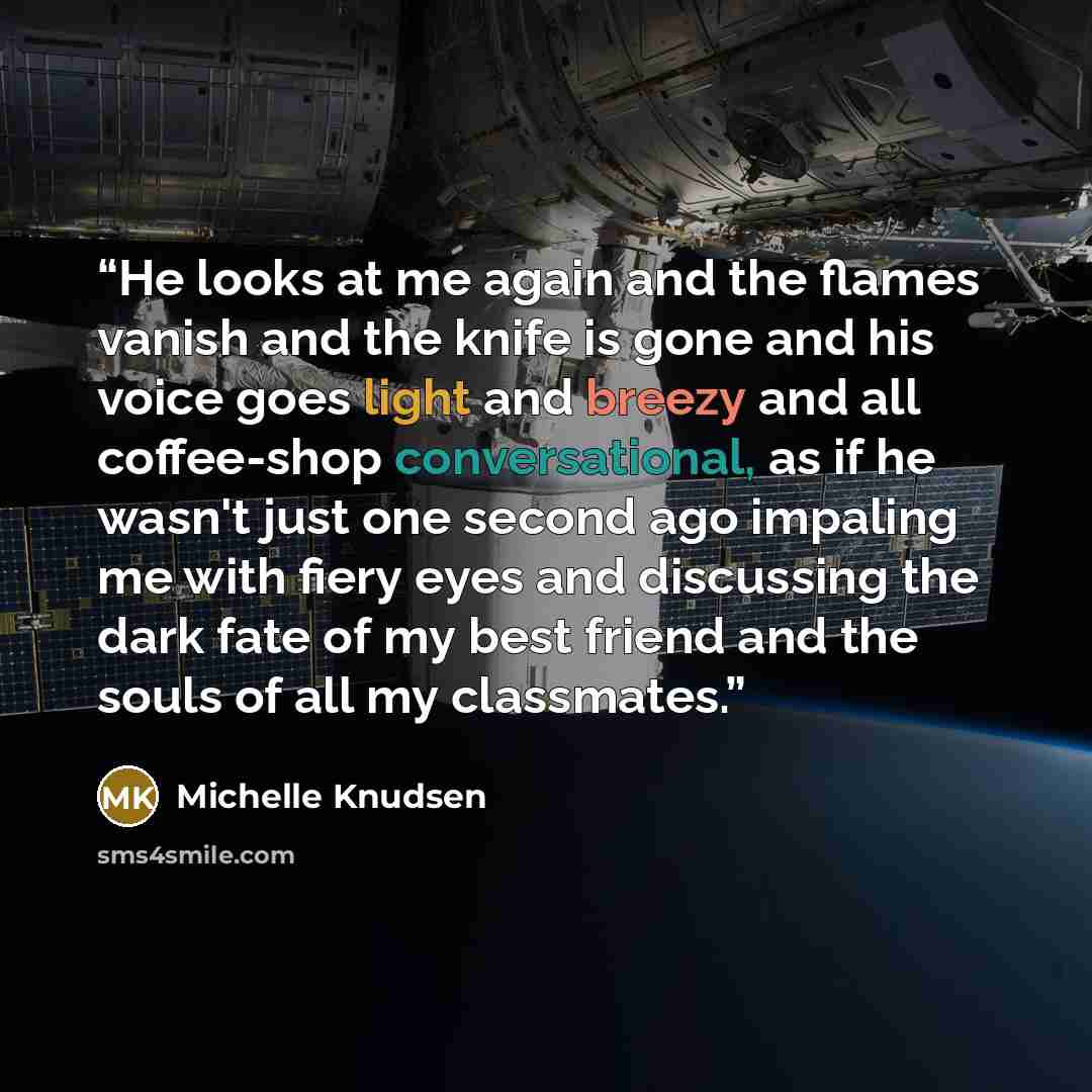 “He looks at me again and the flames vanish and the knife is gone and his voice goes light and breezy and all coffee-shop conversational, as if he wasn't just one second ago impaling me with fiery eyes and discussing the dark fate of my best friend and the souls of all my classmates.” quote by Michelle Knudsen