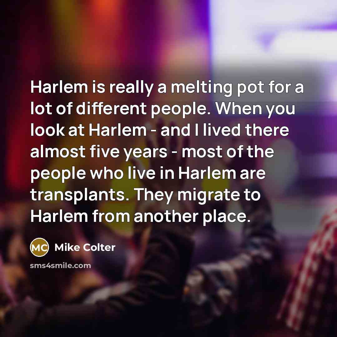 “Harlem is really a melting pot for a lot of different people. When you look at Harlem - and I lived there almost five years - most of the people who live in Harlem are transplants. They migrate to Harlem from another place.” quote by Mike Colter