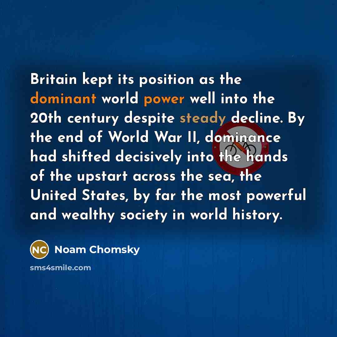 “Britain kept its position as the dominant world power well into the 20th century despite steady decline. By the end of World War II, dominance had shifted decisively into the hands of the upstart across the sea, the United States, by far the most powerful and wealthy society in world history.” quote by Noam Chomsky