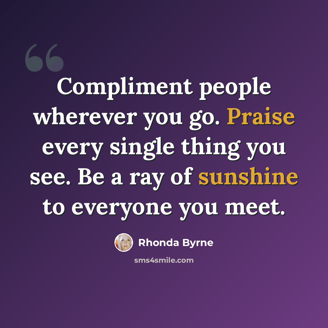 “Compliment people wherever you go. Praise every single thing you see. Be a ray of sunshine to everyone you meet.” quote by Rhonda Byrne