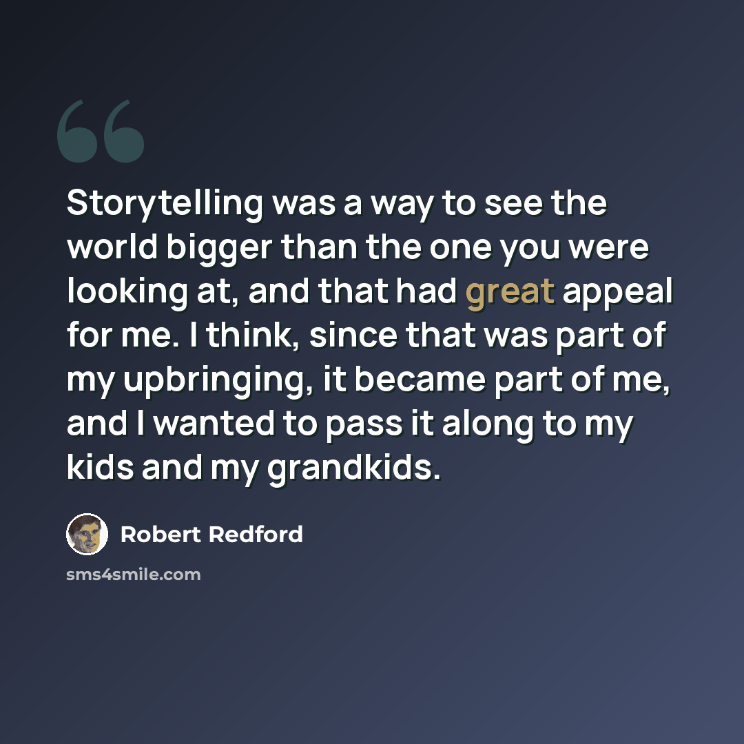 “Storytelling was a way to see the world bigger than the one you were looking at, and that had great appeal for me. I think, since that was part of my upbringing, it became part of me, and I wanted to pass it along to my kids and my grandkids.” quote by Robert Redford