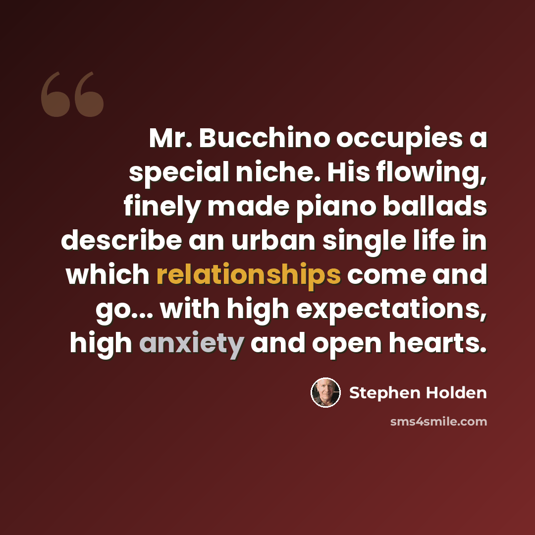 “Mr. Bucchino occupies a special niche. His flowing, finely made piano ballads describe an urban single life in which relationships come and go... with high expectations, high anxiety and open hearts.” quote by Stephen Holden