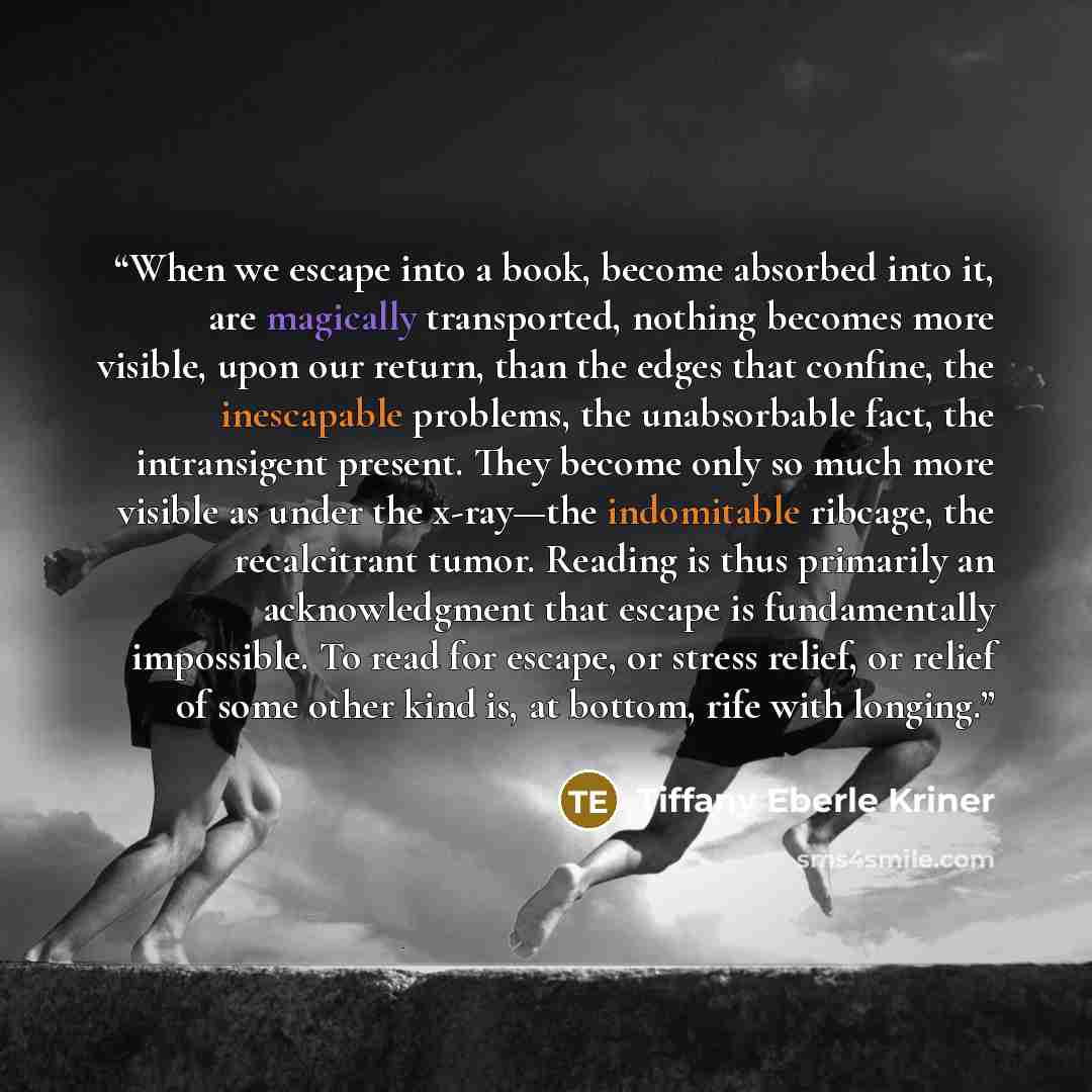 “When we escape into a book, become absorbed into it, are magically transported, nothing becomes more visible, upon our return, than the edges that confine, the inescapable problems, the unabsorbable fact, the intransigent present. They become only so much more visible as under the x-ray—the…” quote by Tiffany Eberle Kriner