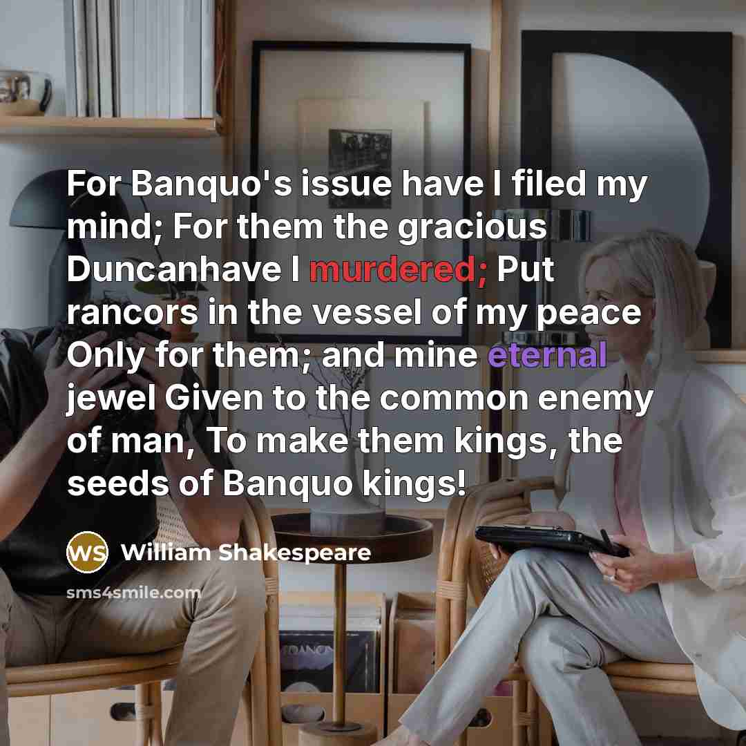 “For Banquo's issue have I filed my mind; For them the gracious Duncanhave I murdered; Put rancors in the vessel of my peace Only for them; and mine eternal jewel Given to the common enemy of man, To make them kings, the seeds of Banquo kings!” quote by William Shakespeare