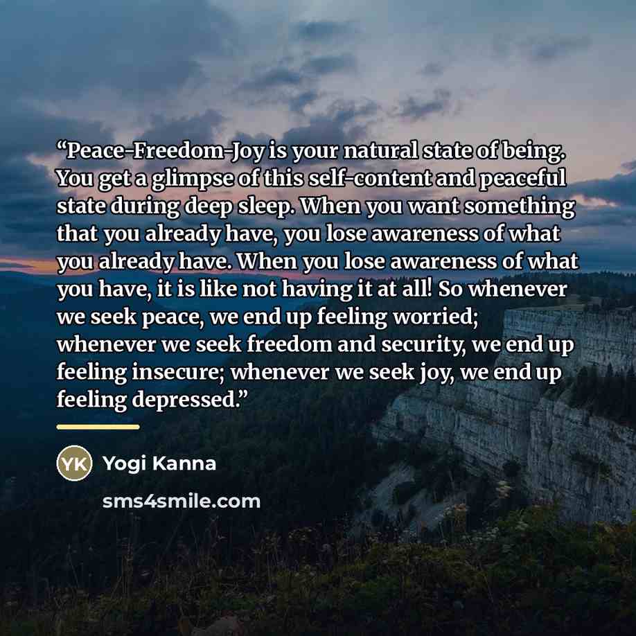 “Peace-Freedom-Joy is your natural state of being. You get a glimpse of this self-content and peaceful state during deep sleep. When you want something that you already have, you lose awareness of what you already have. When you lose awareness of what you have, it is like not having it at all! So…” quote by Yogi Kanna