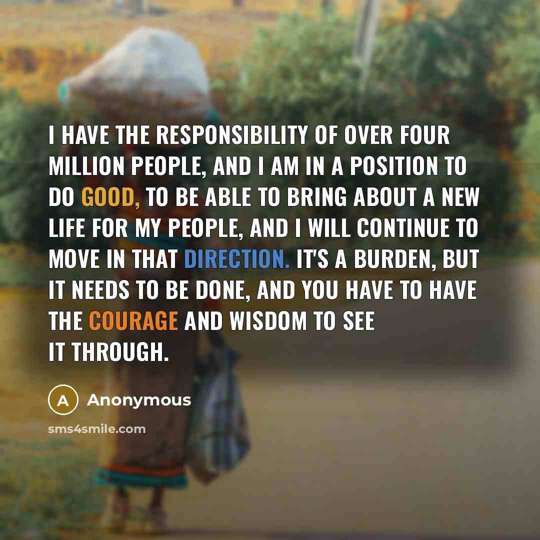 “I have the responsibility of over four million people, and I am in a position to do good, to be able to bring about a new life for my people, and I will continue to move in that direction. It's a burden, but it needs to be done, and you have to have the courage and wisdom to see it through.” quote by Anonymous