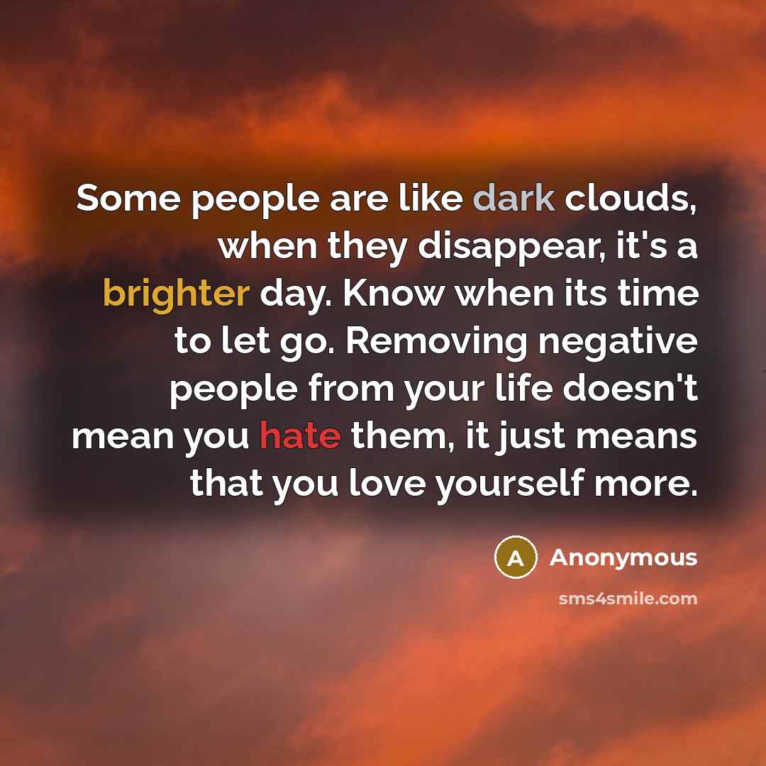 “Some people are like dark clouds, when they disappear, it's a brighter day. Know when its time to let go. Removing negative people from your life doesn't mean you hate them, it just means that you love yourself more.” quote by Anonymous